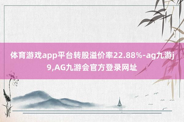 体育游戏app平台转股溢价率22.88%-ag九游j9,AG九游会官方登录网址