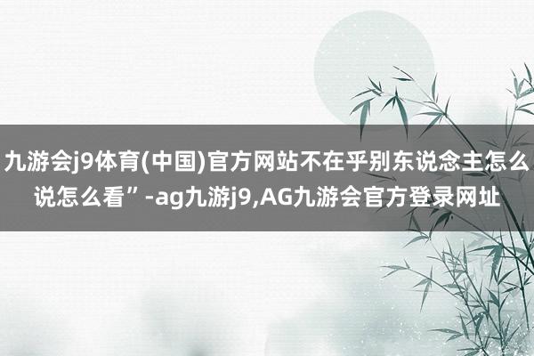 九游会j9体育(中国)官方网站不在乎别东说念主怎么说怎么看”-ag九游j9,AG九游会官方登录网址