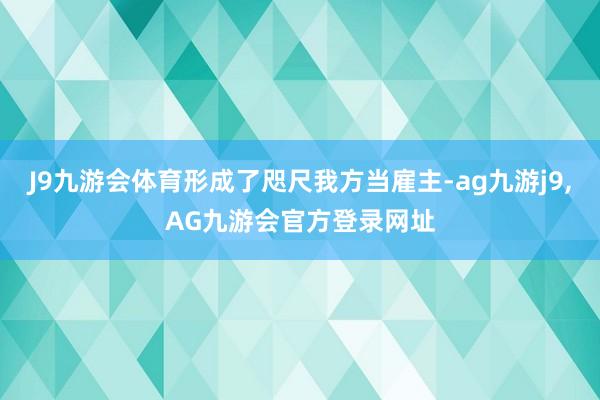 J9九游会体育形成了咫尺我方当雇主-ag九游j9,AG九游会官方登录网址