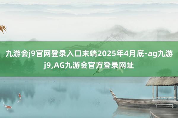 九游会j9官网登录入口末端2025年4月底-ag九游j9,AG九游会官方登录网址