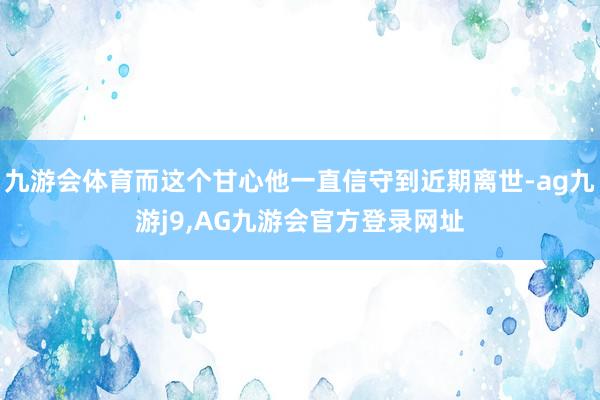 九游会体育而这个甘心他一直信守到近期离世-ag九游j9,AG九游会官方登录网址