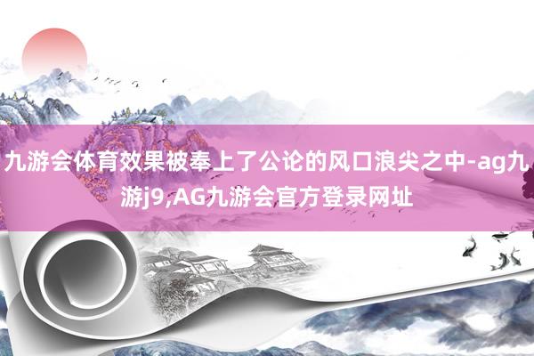 九游会体育效果被奉上了公论的风口浪尖之中-ag九游j9,AG九游会官方登录网址