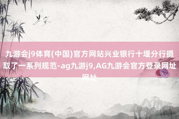 九游会j9体育(中国)官方网站兴业银行十堰分行摄取了一系列规范-ag九游j9,AG九游会官方登录网址