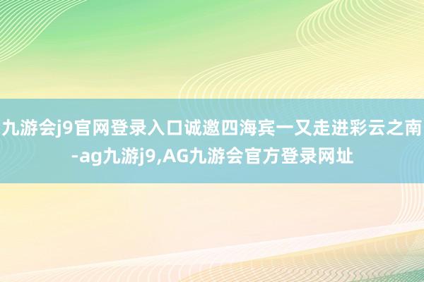 九游会j9官网登录入口诚邀四海宾一又走进彩云之南-ag九游j9,AG九游会官方登录网址