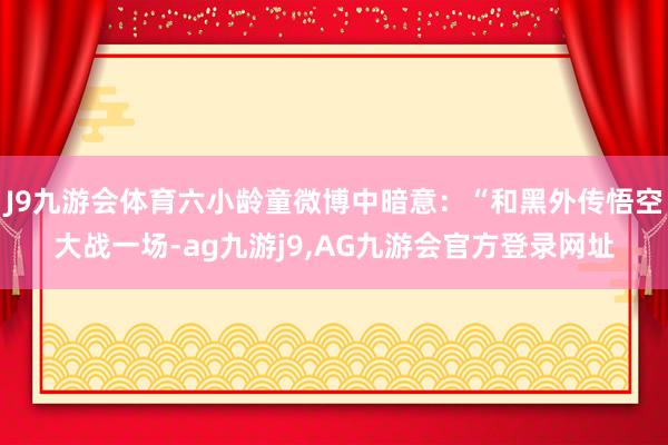 J9九游会体育六小龄童微博中暗意：“和黑外传悟空大战一场-ag九游j9,AG九游会官方登录网址