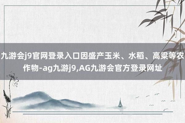 九游会j9官网登录入口因盛产玉米、水稻、高粱等农作物-ag九游j9,AG九游会官方登录网址