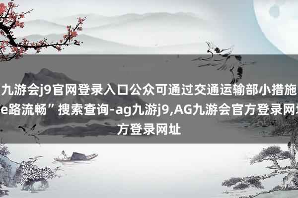 九游会j9官网登录入口公众可通过交通运输部小措施“e路流畅”搜索查询-ag九游j9,AG九游会官方登录网址