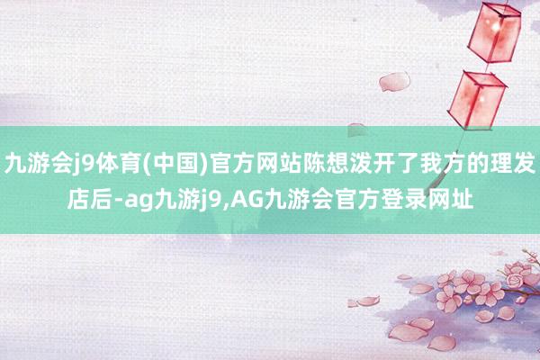 九游会j9体育(中国)官方网站陈想泼开了我方的理发店后-ag九游j9,AG九游会官方登录网址
