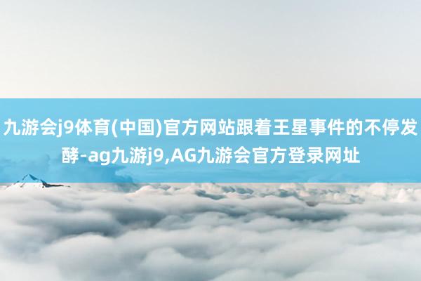 九游会j9体育(中国)官方网站跟着王星事件的不停发酵-ag九游j9,AG九游会官方登录网址
