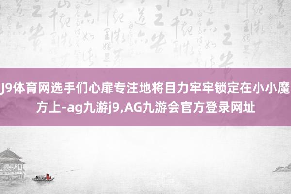 J9体育网选手们心扉专注地将目力牢牢锁定在小小魔方上-ag九游j9,AG九游会官方登录网址
