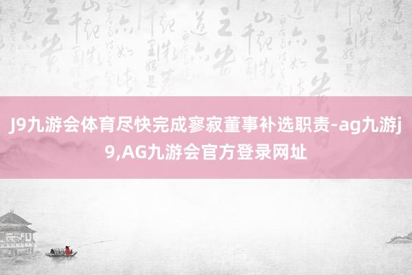 J9九游会体育尽快完成寥寂董事补选职责-ag九游j9,AG九游会官方登录网址