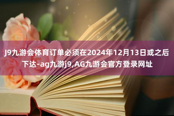 J9九游会体育订单必须在2024年12月13日或之后下达-ag九游j9,AG九游会官方登录网址