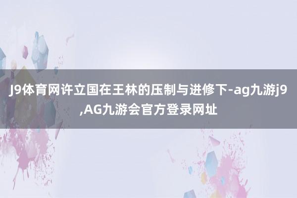 J9体育网许立国在王林的压制与进修下-ag九游j9,AG九游会官方登录网址