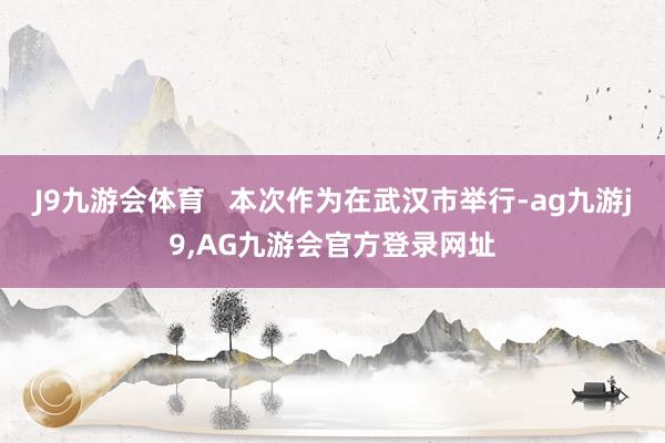 J9九游会体育   本次作为在武汉市举行-ag九游j9,AG九游会官方登录网址