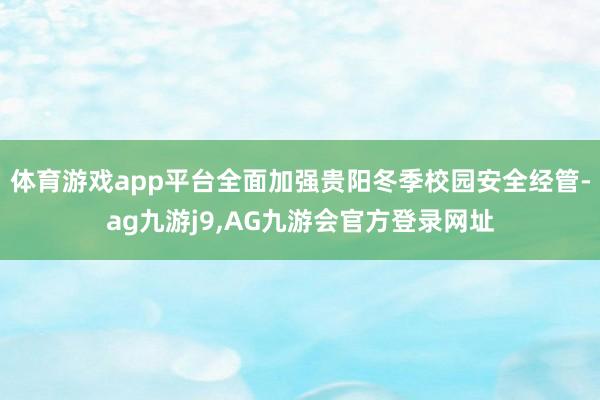 体育游戏app平台全面加强贵阳冬季校园安全经管-ag九游j9,AG九游会官方登录网址