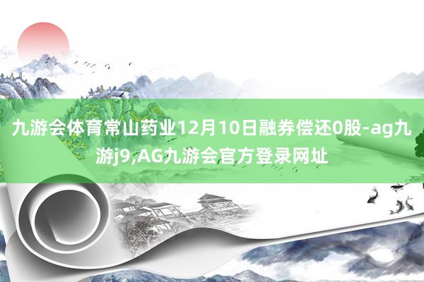 九游会体育常山药业12月10日融券偿还0股-ag九游j9,AG九游会官方登录网址