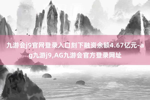 九游会j9官网登录入口刻下融资余额4.67亿元-ag九游j9,AG九游会官方登录网址