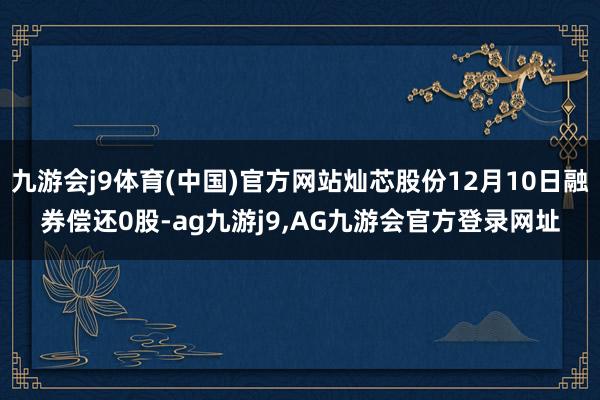 九游会j9体育(中国)官方网站灿芯股份12月10日融券偿还0股-ag九游j9,AG九游会官方登录网址