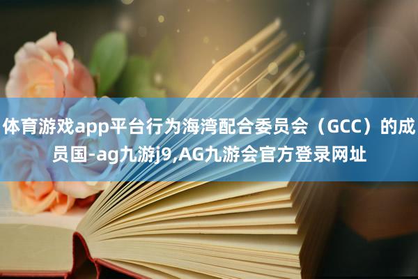 体育游戏app平台行为海湾配合委员会（GCC）的成员国-ag九游j9,AG九游会官方登录网址
