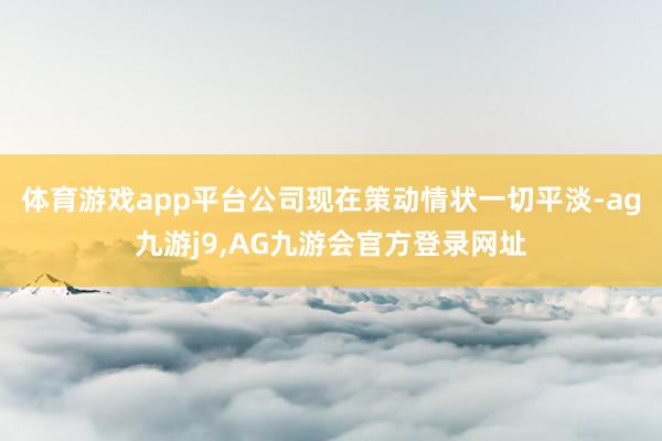 体育游戏app平台公司现在策动情状一切平淡-ag九游j9,AG九游会官方登录网址