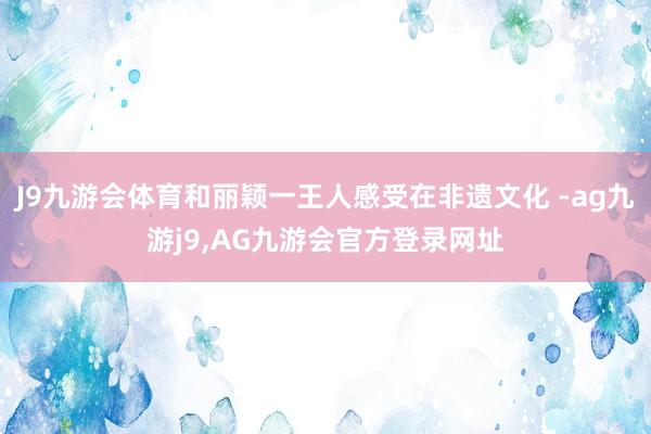 J9九游会体育和丽颖一王人感受在非遗文化 -ag九游j9,AG九游会官方登录网址