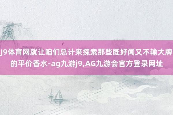 J9体育网就让咱们总计来探索那些既好闻又不输大牌的平价香水-ag九游j9,AG九游会官方登录网址