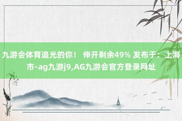 九游会体育追光的你！ 伸开剩余49% 发布于：上海市-ag九游j9,AG九游会官方登录网址