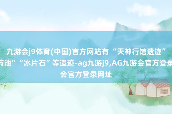 九游会j9体育(中国)官方网站有 “天神行馆遗迹”“洗药池”“冰片石”等遗迹-ag九游j9,AG九游会官方登录网址