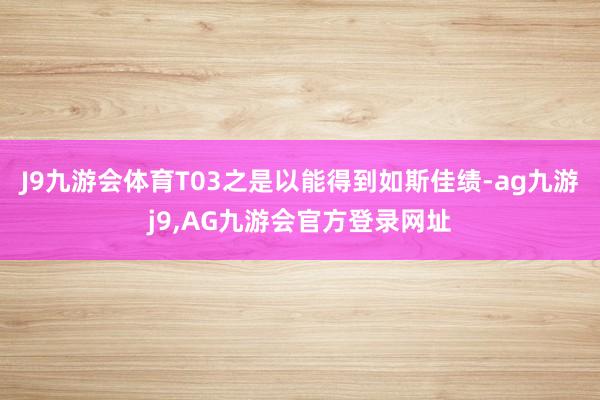 J9九游会体育T03之是以能得到如斯佳绩-ag九游j9,AG九游会官方登录网址