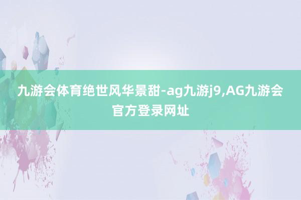 九游会体育绝世风华景甜-ag九游j9,AG九游会官方登录网址