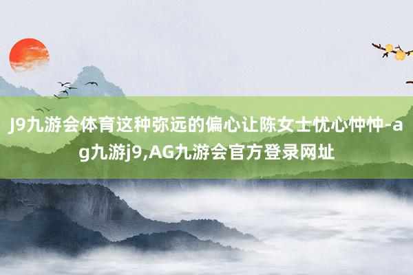 J9九游会体育这种弥远的偏心让陈女士忧心忡忡-ag九游j9,AG九游会官方登录网址