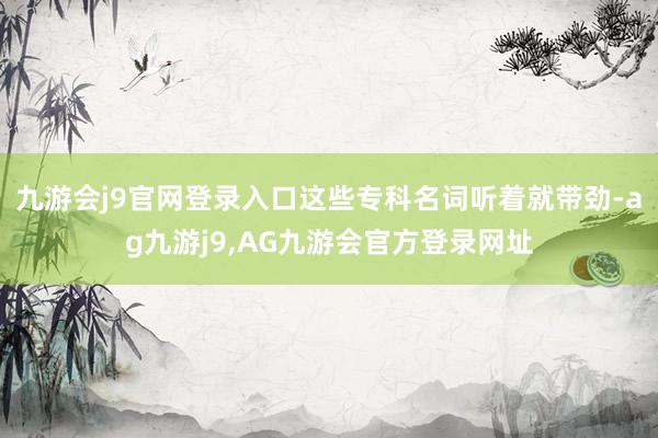 九游会j9官网登录入口这些专科名词听着就带劲-ag九游j9,AG九游会官方登录网址