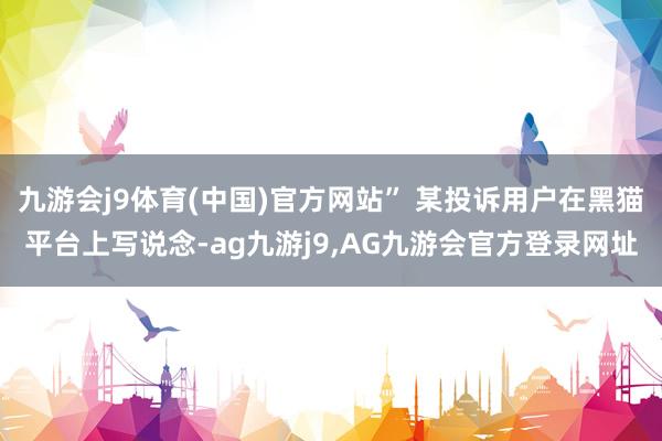 九游会j9体育(中国)官方网站” 某投诉用户在黑猫平台上写说念-ag九游j9,AG九游会官方登录网址