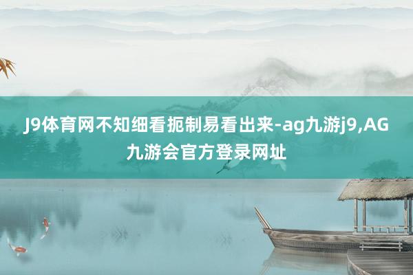 J9体育网不知细看扼制易看出来-ag九游j9,AG九游会官方登录网址