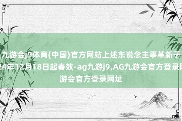 九游会j9体育(中国)官方网站上述东说念主事革新于2024年12月18日起奏效-ag九游j9,AG九游会官方登录网址