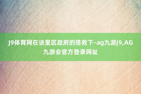 J9体育网在谈里区政府的搭救下-ag九游j9,AG九游会官方登录网址
