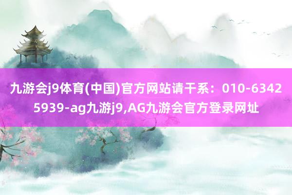 九游会j9体育(中国)官方网站请干系：010-63425939-ag九游j9,AG九游会官方登录网址