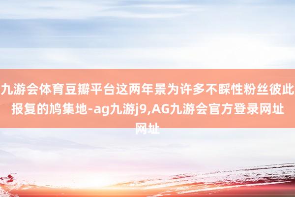 九游会体育豆瓣平台这两年景为许多不睬性粉丝彼此报复的鸠集地-ag九游j9,AG九游会官方登录网址