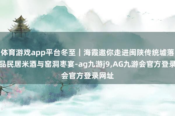 体育游戏app平台冬至｜海霞邀你走进闽陕传统墟落，共品民居米酒与窑洞枣宴-ag九游j9,AG九游会官方登录网址