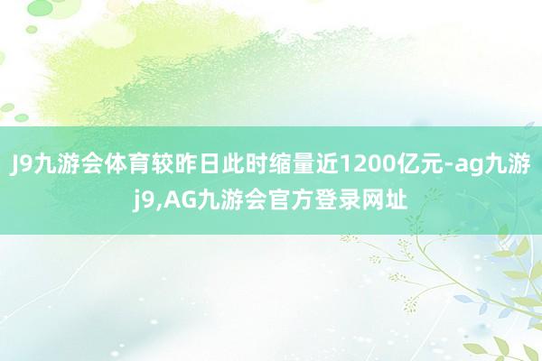 J9九游会体育较昨日此时缩量近1200亿元-ag九游j9,AG九游会官方登录网址