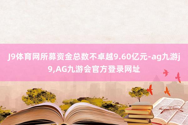 J9体育网所募资金总数不卓越9.60亿元-ag九游j9,AG九游会官方登录网址