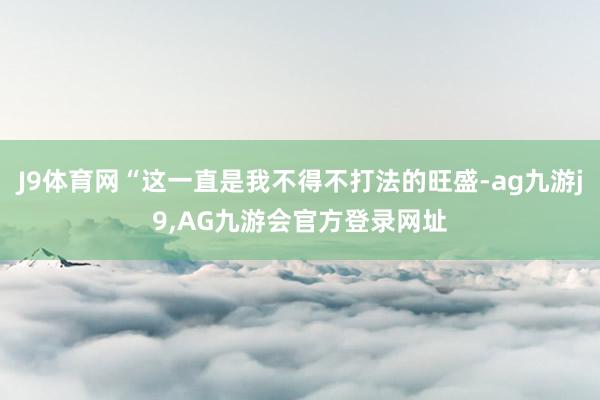 J9体育网“这一直是我不得不打法的旺盛-ag九游j9,AG九游会官方登录网址