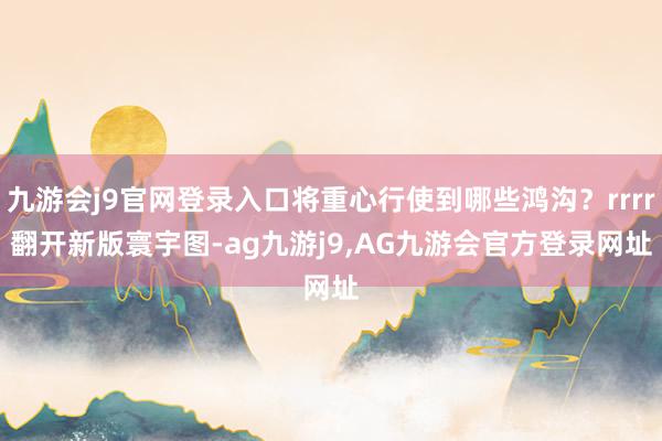 九游会j9官网登录入口将重心行使到哪些鸿沟？rrrr　　翻开新版寰宇图-ag九游j9,AG九游会官方登录网址