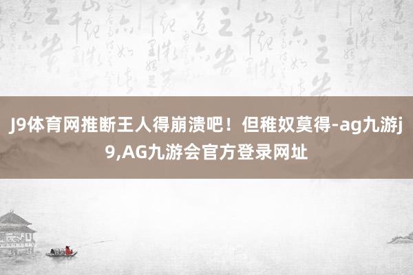 J9体育网推断王人得崩溃吧！但稚奴莫得-ag九游j9,AG九游会官方登录网址