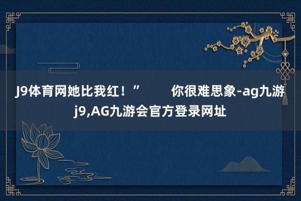 J9体育网她比我红！”        你很难思象-ag九游j9,AG九游会官方登录网址