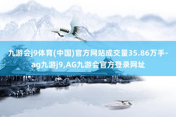 九游会j9体育(中国)官方网站成交量35.86万手-ag九游j9,AG九游会官方登录网址