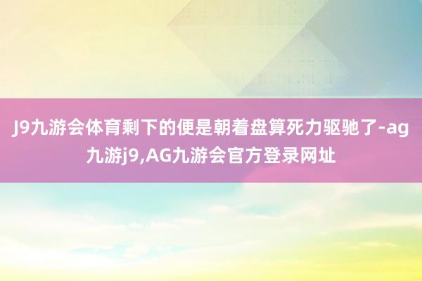 J9九游会体育剩下的便是朝着盘算死力驱驰了-ag九游j9,AG九游会官方登录网址