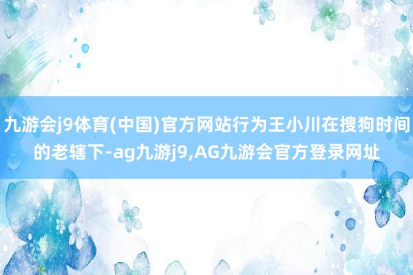九游会j9体育(中国)官方网站行为王小川在搜狗时间的老辖下-ag九游j9,AG九游会官方登录网址