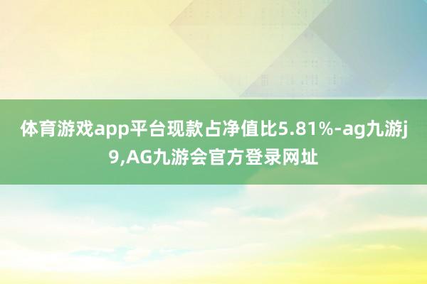 体育游戏app平台现款占净值比5.81%-ag九游j9,AG九游会官方登录网址