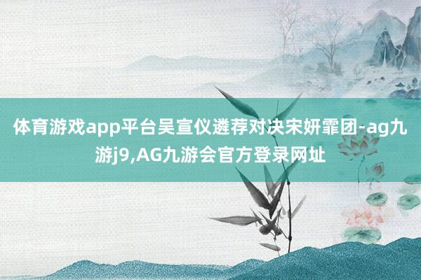 体育游戏app平台吴宣仪遴荐对决宋妍霏团-ag九游j9,AG九游会官方登录网址